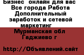 Бизнес- онлайн для вас! - Все города Работа » Дополнительный заработок и сетевой маркетинг   . Мурманская обл.,Гаджиево г.